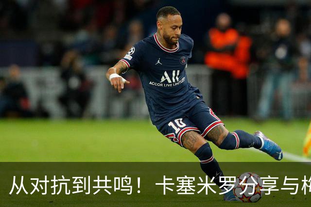 从对抗到共鸣！卡塞米罗分享与梅西的双重视角